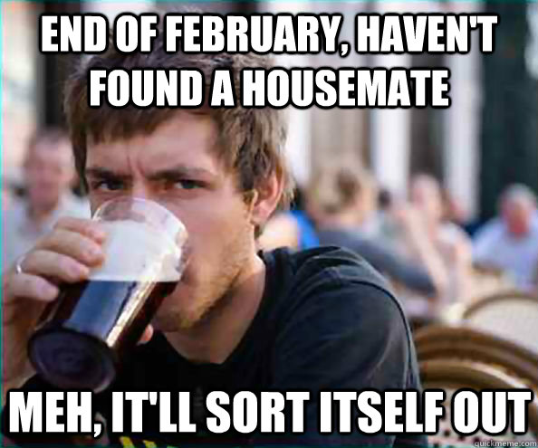 end of february, haven't found a housemate meh, it'll sort itself out - end of february, haven't found a housemate meh, it'll sort itself out  Lazy College Senior