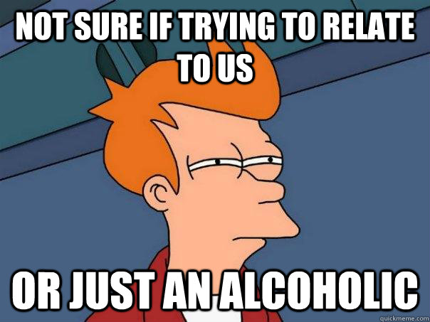 Not sure if trying to relate to us Or just an alcoholic  Futurama Fry