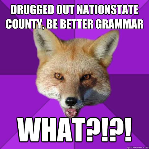 Drugged out nationstate county, be better grammar WHAT?!?!  Forensics Fox