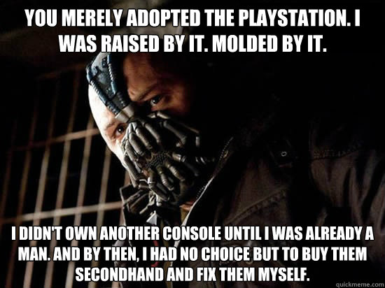 You merely adopted the Playstation. I was raised by it. Molded by it. I didn't own another console until I was already a man. And by then, I had no choice but to buy them secondhand and fix them myself.  Condescending Bane