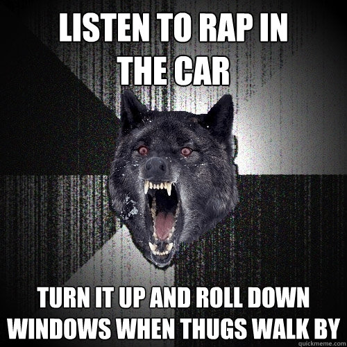 Listen to rap in            the car Turn it up and roll down windows when thugs walk by  Insanity Wolf