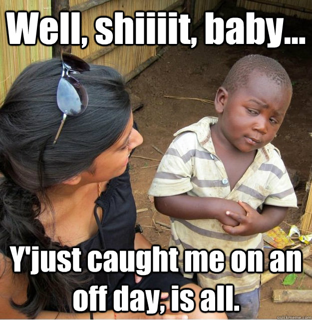 Well, shiiiit, baby... Y'just caught me on an off day, is all.  Skeptical Third World Kid