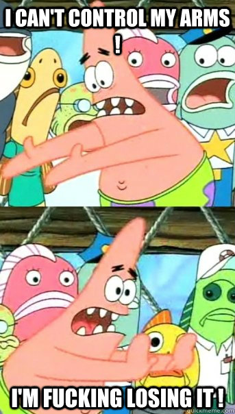 I CAN'T CONTROL MY ARMS ! I'M FUCKING LOSING IT !  Push it somewhere else Patrick
