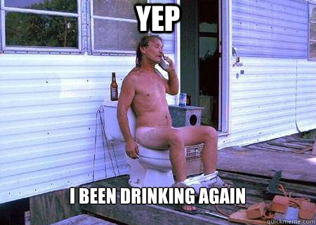 Yep I been drinking again  