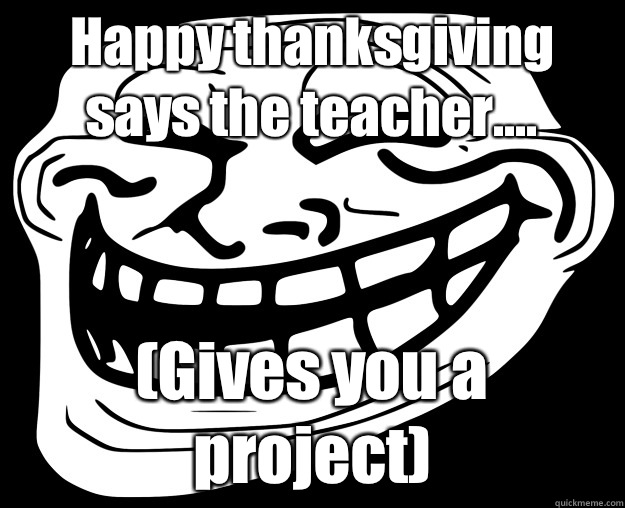 Happy thanksgiving says the teacher.... (Gives you a project)  Trollface