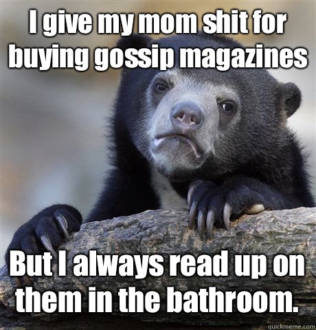 I give my mom shit for buying gossip magazines But I always read up on them in the bathroom.  Confession Bear