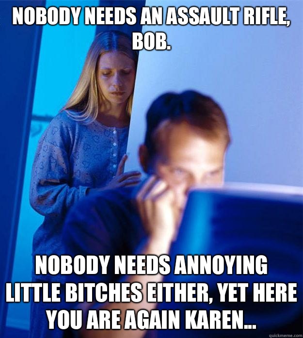 Nobody needs an assault rifle, Bob. Nobody needs annoying little bitches either, yet here you are again Karen...  Redditors Wife