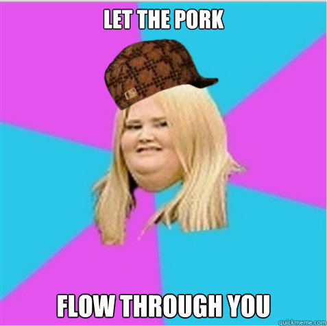 let the pork flow through you  scumbag fat girl