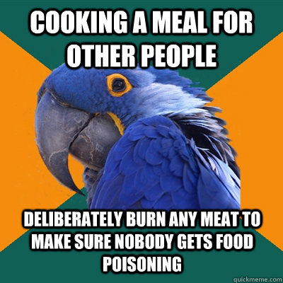 COOKING A MEAL FOR OTHER PEOPLE DELIBERATELY BURN ANY MEAT TO MAKE SURE NOBODY GETS FOOD POISONING  Paranoid Parrot