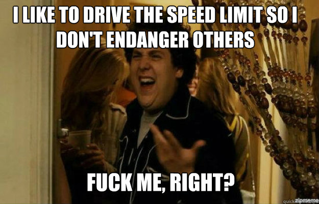 I like to drive the speed limit so I don't endanger others FUCK ME, RIGHT?  fuck me right
