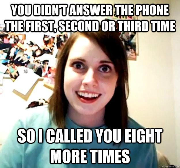 YOU DIDN'T ANSWER THE PHONE THE FIRST, SECOND OR THIRD TIME SO I CALLED YOU EIGHT MORE TIMES - YOU DIDN'T ANSWER THE PHONE THE FIRST, SECOND OR THIRD TIME SO I CALLED YOU EIGHT MORE TIMES  Overly Attached Girlfriend