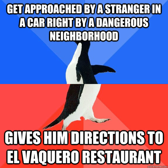 Get approached by a stranger in a car right by a dangerous neighborhood Gives him directions to El Vaquero Restaurant  Socially Awkward Awesome Penguin