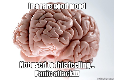 In a rare good mood  Not used to this feeling... 
Panic attack!!!  Scumbag Brain