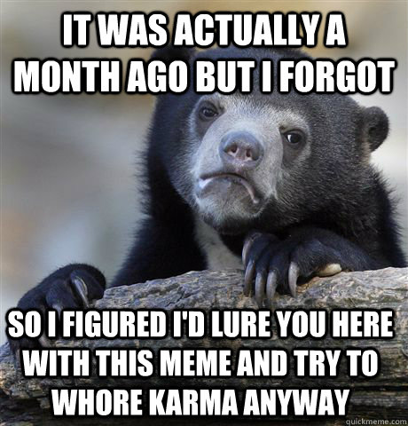 It was actually a month ago but i forgot So i figured i'd lure you here with this meme and try to whore karma anyway  Confession Bear