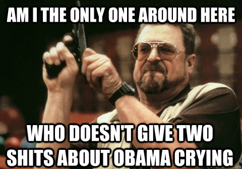 Am I the only one around here who doesn't give two shits about Obama crying - Am I the only one around here who doesn't give two shits about Obama crying  Am I the only one