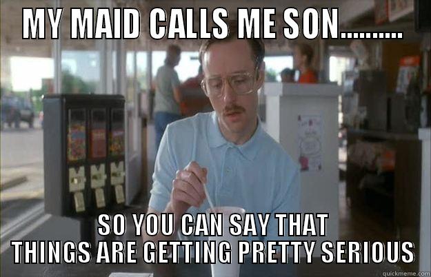 MY MAID CALLS ME SON.......... SO YOU CAN SAY THAT THINGS ARE GETTING PRETTY SERIOUS Things are getting pretty serious