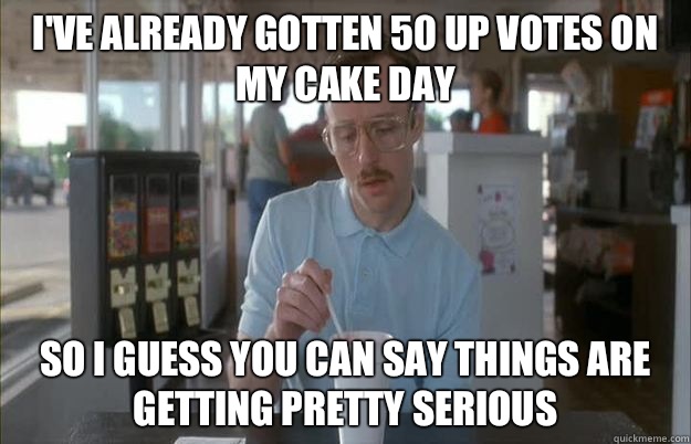 I've already gotten 50 up votes on my cake day So I guess you can say things are getting pretty serious - I've already gotten 50 up votes on my cake day So I guess you can say things are getting pretty serious  Things are getting pretty serious