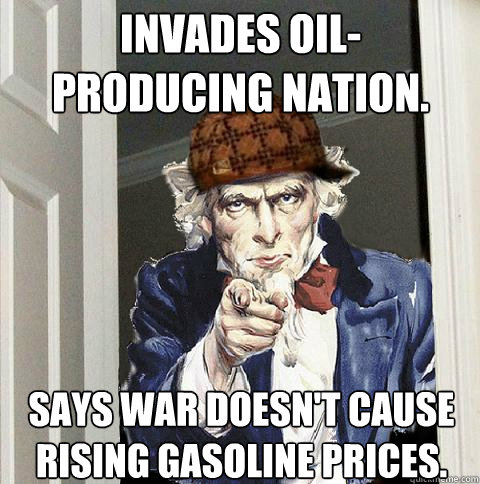 Invades oil-
producing nation. Says war doesn't cause rising gasoline prices.  Scumbag Uncle Sam