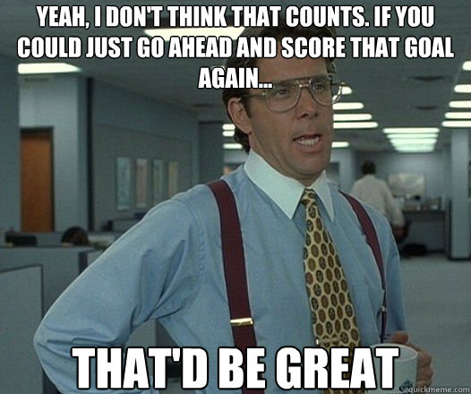 Yeah, I don't think that counts. if you could just go ahead and score that goal again... That'd be great  Lumbergh