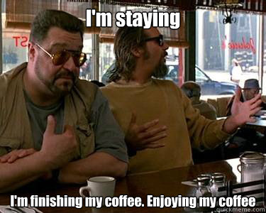 I'm staying I'm finishing my coffee. Enjoying my coffee  Walter Sobchak