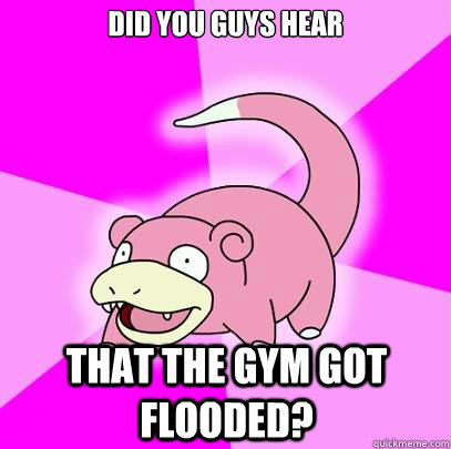 Did you guys hear that the gym got flooded?  Slowpoke