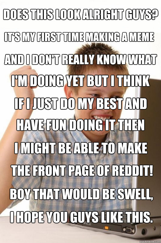 Does this look alright guys? It's my first time making a meme and I don't really know what I'm doing yet but I think if I just do my best and have fun doing it then I might be able to make the front page of reddit! Boy that would be swell, I hope you guys - Does this look alright guys? It's my first time making a meme and I don't really know what I'm doing yet but I think if I just do my best and have fun doing it then I might be able to make the front page of reddit! Boy that would be swell, I hope you guys  First Day on the Internet Kids First Meme