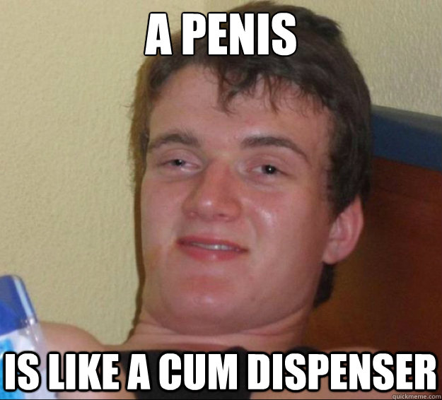 a penis is like a cum dispenser  10guy