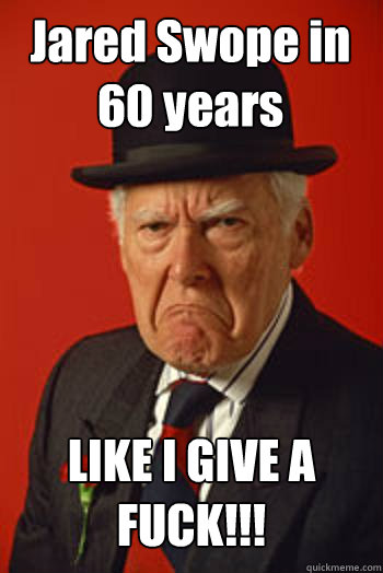 Jared Swope in 60 years LIKE I GIVE A FUCK!!!   Pissed old guy