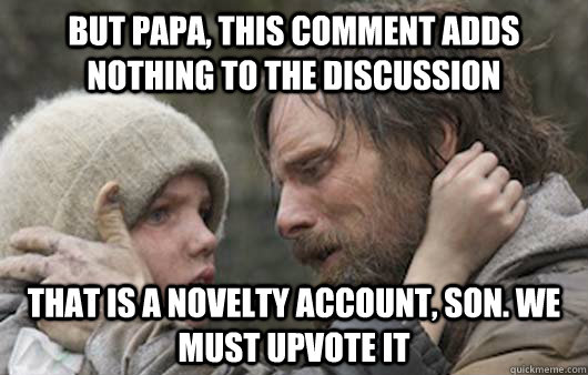 but papa, this comment adds nothing to the discussion that is a novelty account, son. We must upvote it  Viggo Explains Reddit