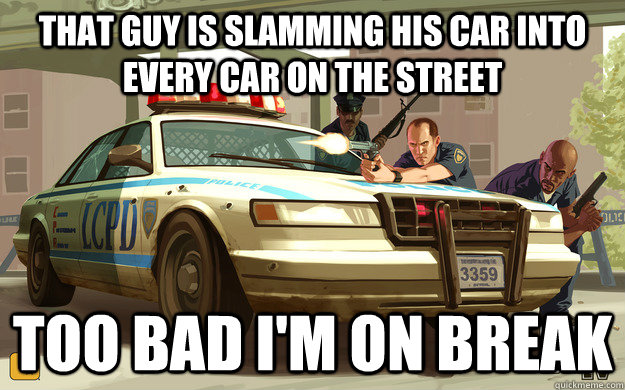 That guy is slamming his car into every car on the street TOo bad i'm on break  GTA Cop