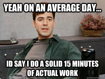 yeah on an average day...  id say i do a solid 15 minutes of actual work - yeah on an average day...  id say i do a solid 15 minutes of actual work  Office Space Peter