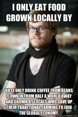 I only eat food grown locally by small farmers. But i only drink coffee from beans flown in from half a world away and grown by locals who gave up their traditional farming to join the global economy.  Hipster Barista