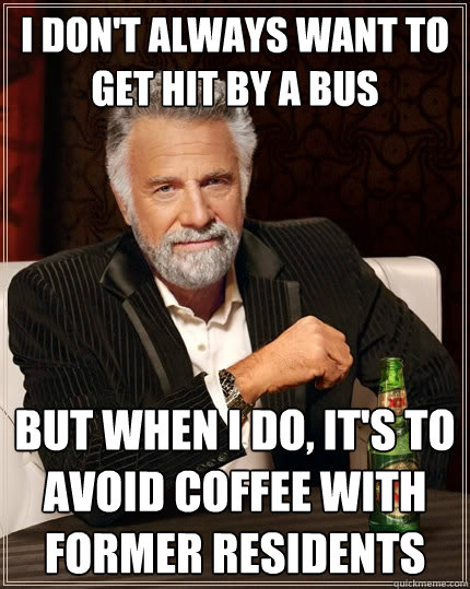 I don't always want to get hit by a bus But when I do, it's to avoid coffee with former residents  The Most Interesting Man In The World