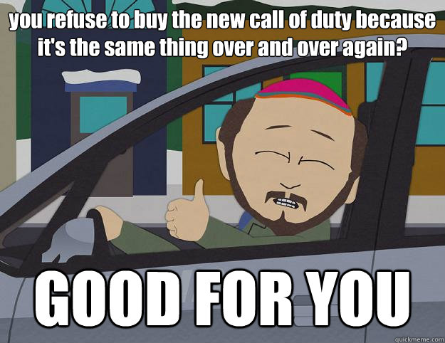 you refuse to buy the new call of duty because it's the same thing over and over again? GOOD FOR YOU - you refuse to buy the new call of duty because it's the same thing over and over again? GOOD FOR YOU  Good For You Gerald