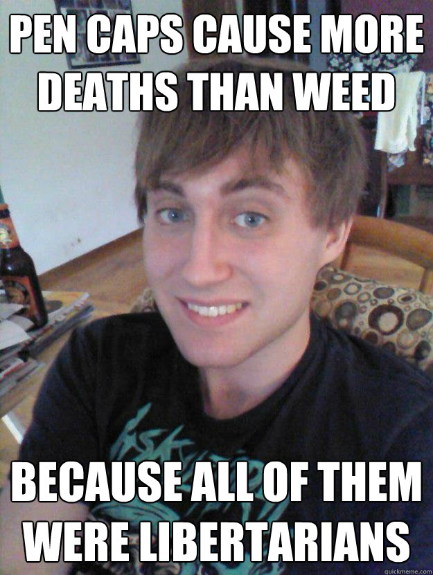 pen caps cause more deaths than weed because all of them were libertarians  Chris Boob
