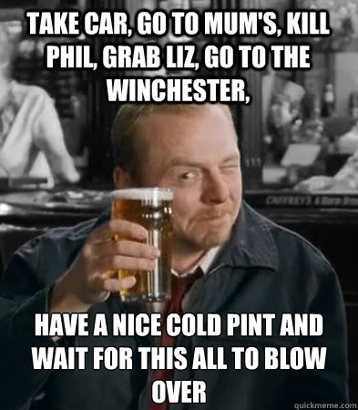 Take car, go to mum's, kill phil, grab liz, go to the Winchester, have a nice cold pint and wait for this all to blow over - Take car, go to mum's, kill phil, grab liz, go to the Winchester, have a nice cold pint and wait for this all to blow over  Shaun of The Dead