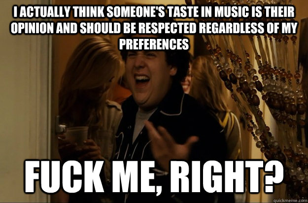 I actually think someone's taste in music is their opinion and should be respected regardless of my preferences Fuck Me, Right? - I actually think someone's taste in music is their opinion and should be respected regardless of my preferences Fuck Me, Right?  Fuck Me, Right