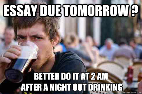 Essay due tomorrow ? BETTER DO IT AT 2 AM
 AFTER A NIGHT OUT DRINKING  Lazy College Senior