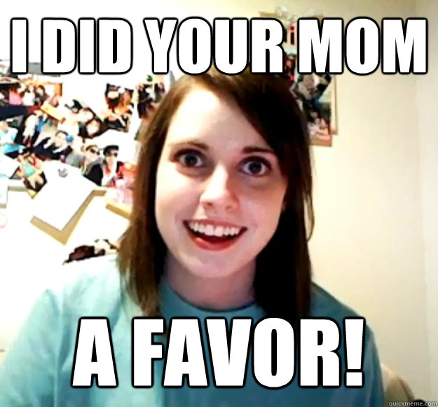 I did your mom a favor!  Overly Attached Girlfriend