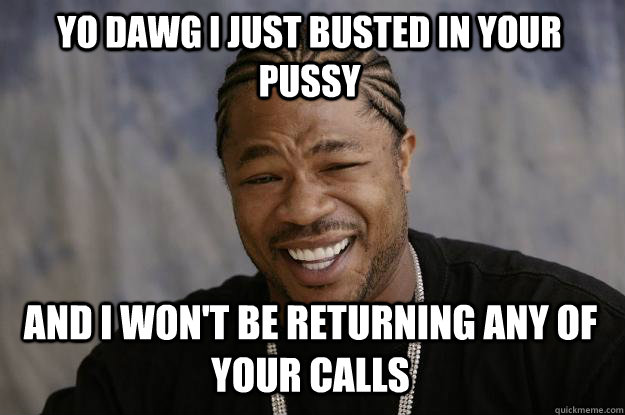 YO DAWG I JUST BUSTED IN YOUR PUSSY AND I WON'T BE RETURNING ANY OF YOUR CALLS  Xzibit meme