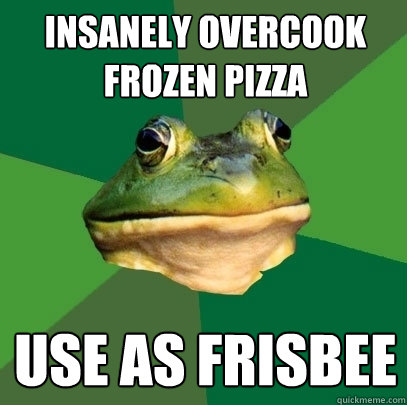 Insanely overcook frozen pizza Use as frisbee  Foul Bachelor Frog