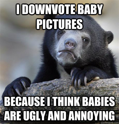 I downvote baby pictures because I think babies are ugly and annoying  Confession Bear