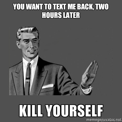 YOU WANT TO TEXT ME BACK, TWO HOURS LATER BITCH PLEASE  kill yourself
