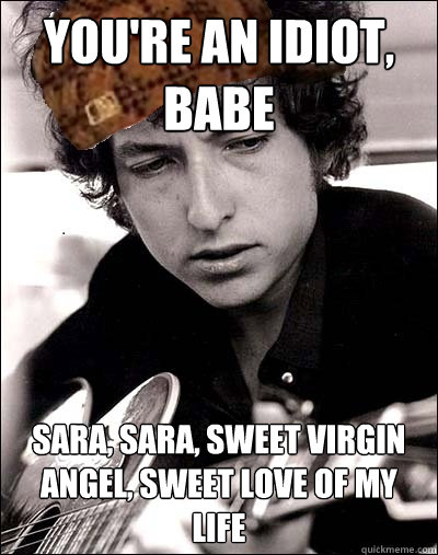 you're an idiot, babe sara, sara, sweet virgin angel, sweet love of my life - you're an idiot, babe sara, sara, sweet virgin angel, sweet love of my life  Scumbag Bob Dylan