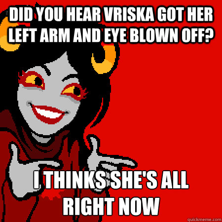 did you hear vriska got her left arm and eye blown off? i thinks she's all right now  Bad Joke Aradia