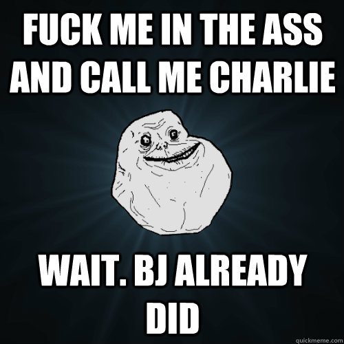 fuck me in the ass and call me charlie wait. bj already did  Forever Alone