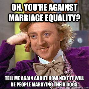 OH, YOU'RE AGAINST MARRIAGE EQUALITY? Tell me again about how next it will be people marrying their dogs.  Condescending Wonka