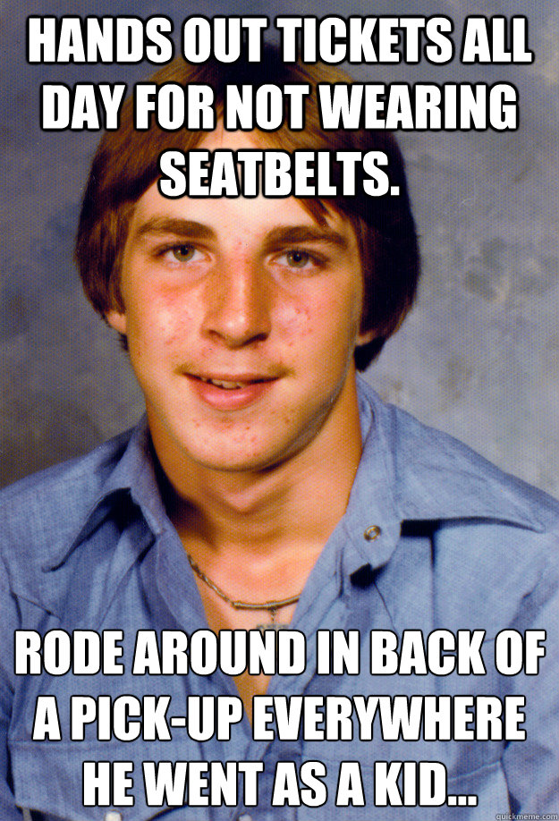 Hands out tickets all day for not wearing seatbelts. Rode around in back of a pick-up everywhere he went as a kid…
  Old Economy Steven