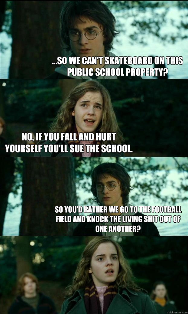 ...so we can't skateboard on this public school property? no, if you fall and hurt yourself you'll sue the school. so you'd rather we go to the football field and knock the living shit out of one another?  Horny Harry