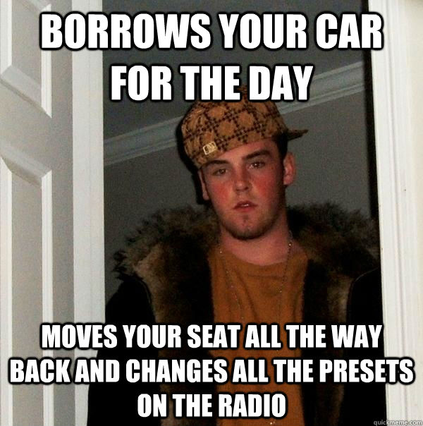 Borrows your car for the day moves your seat all the way back and changes all the presets on the radio  Scumbag Steve